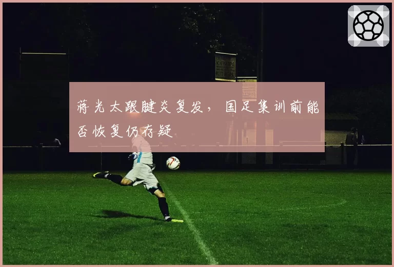 蒋光太跟腱炎复发，国足集训前能否恢复仍存疑