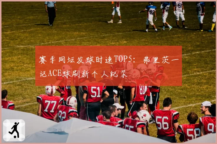 赛季网坛发球时速TOP5：弗里茨一记ACE球刷新个人纪录