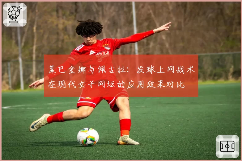 莱巴金娜与佩古拉:发球上网战术在现代女子网坛的应用效果对比