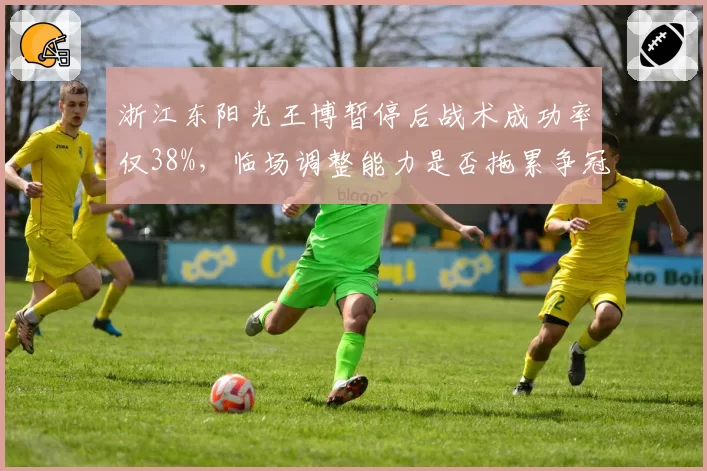 浙江东阳光王博暂停后战术成功率仅38%，临场调整能力是否拖累争冠？