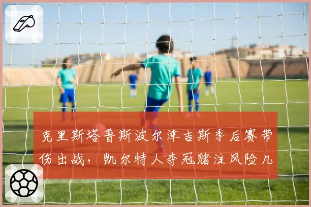 克里斯塔普斯波尔津吉斯季后赛带伤出战,凯尔特人夺冠赌注风险几何?