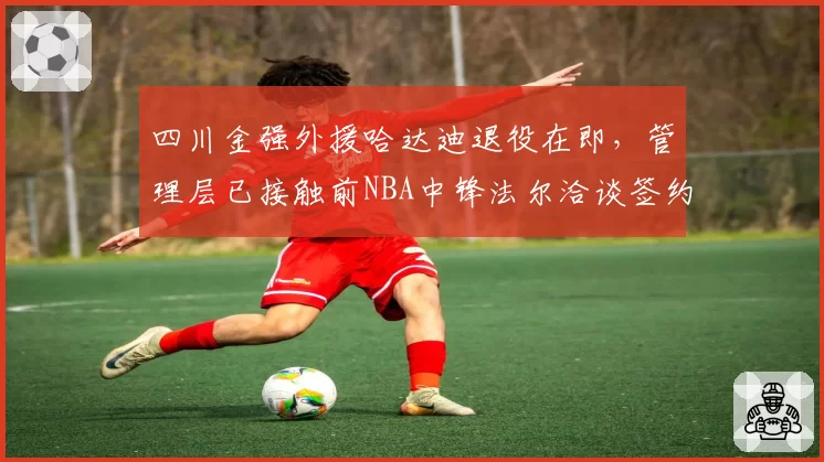 四川金强外援哈达迪退役在即，管理层已接触前NBA中锋法尔洽谈签约