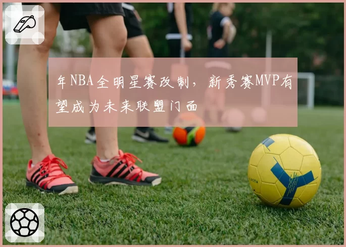 年NBA全明星赛改制，新秀赛MVP有望成为未来联盟门面