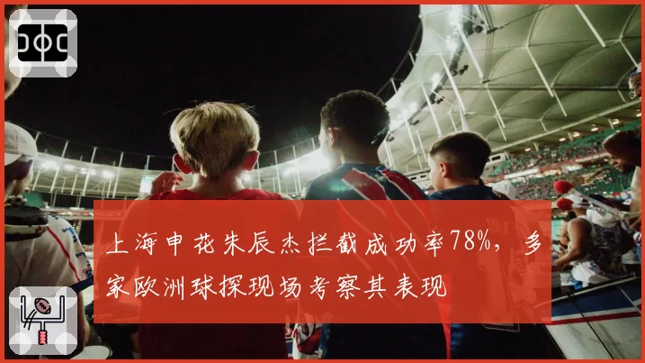 上海申花朱辰杰拦截成功率78%,多家欧洲球探现场考察其表现
