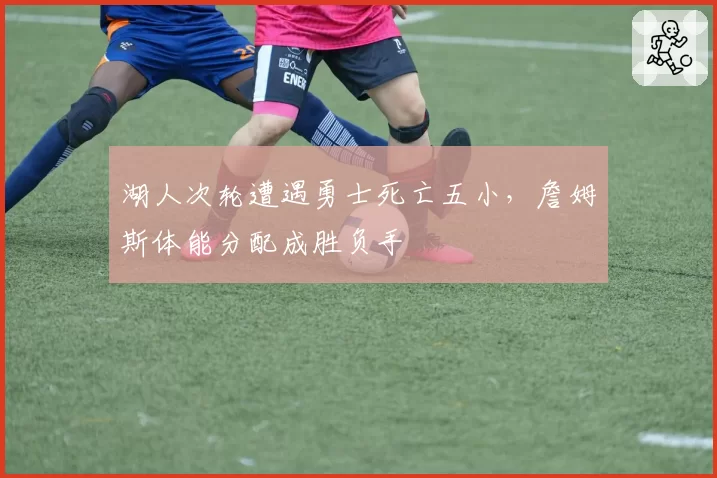 湖人次轮遭遇勇士死亡五小，詹姆斯体能分配成胜负手