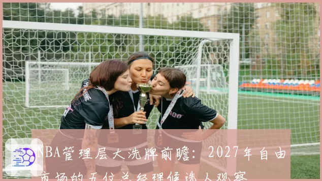 NBA管理层大洗牌前瞻：2027年自由市场的五位总经理候选人观察