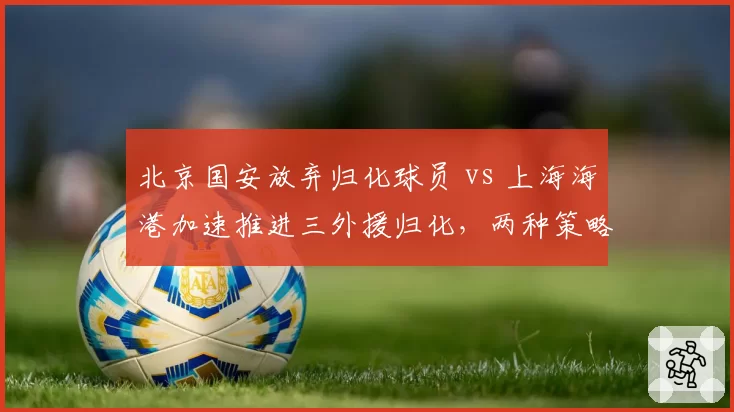 北京国安放弃归化球员 vs 上海海港加速推进三外援归化,两种策略谁更明智