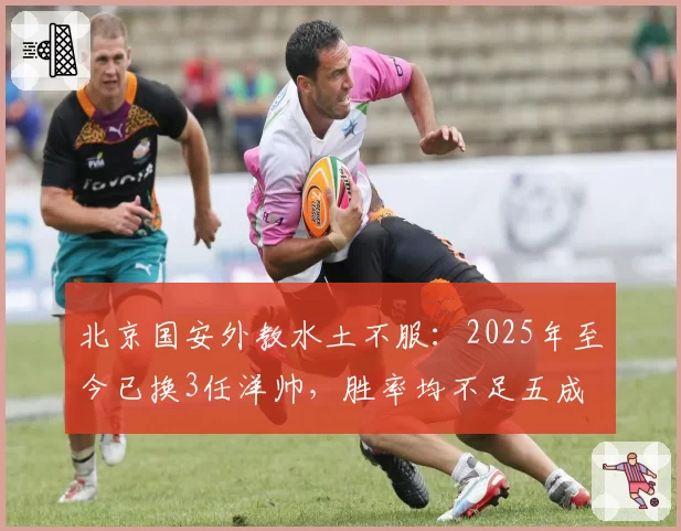 北京国安外教水土不服：2025年至今已换3任洋帅，胜率均不足五成