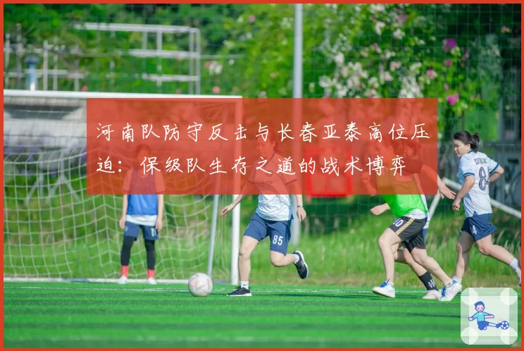 河南队防守反击与长春亚泰高位压迫：保级队生存之道的战术博弈