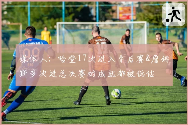 媒体人：哈登17次进入季后赛&詹姆斯多次进总决赛的成就都被低估