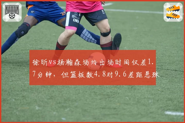 徐昕vs杨瀚森场均出场时间仅差1.7分钟，但篮板数4.8对9.6差距悬殊