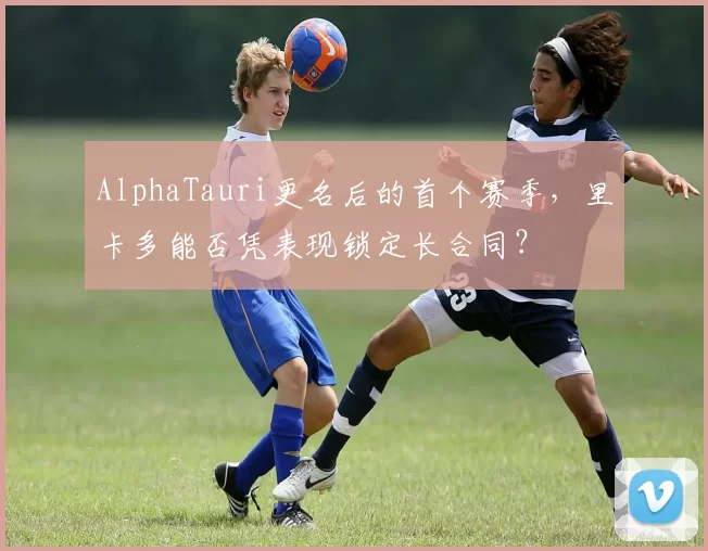 AlphaTauri更名后的首个赛季，里卡多能否凭表现锁定长合同？