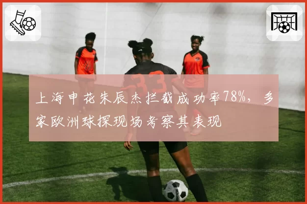 上海申花朱辰杰拦截成功率78%,多家欧洲球探现场考察其表现