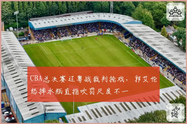 CBA总决赛辽粤战裁判抢戏,郭艾伦怒摔水瓶直指吹罚尺度不一
