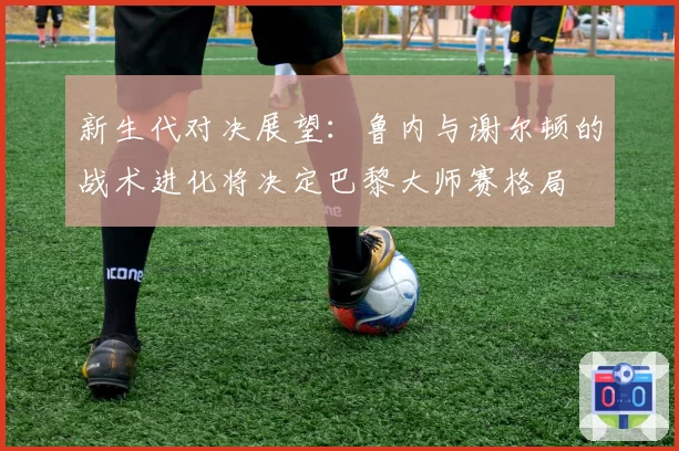 新生代对决展望：鲁内与谢尔顿的战术进化将决定巴黎大师赛格局