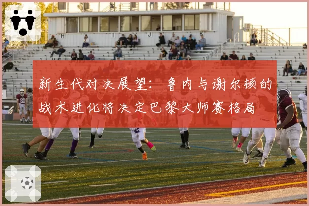 新生代对决展望：鲁内与谢尔顿的战术进化将决定巴黎大师赛格局