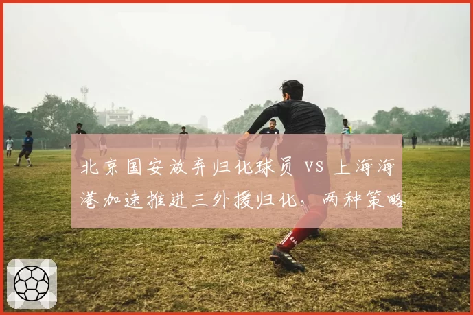 北京国安放弃归化球员 vs 上海海港加速推进三外援归化,两种策略谁更明智