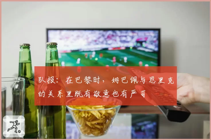 队报：在巴黎时，姆巴佩与恩里克的关系里既有敬意也有严苛