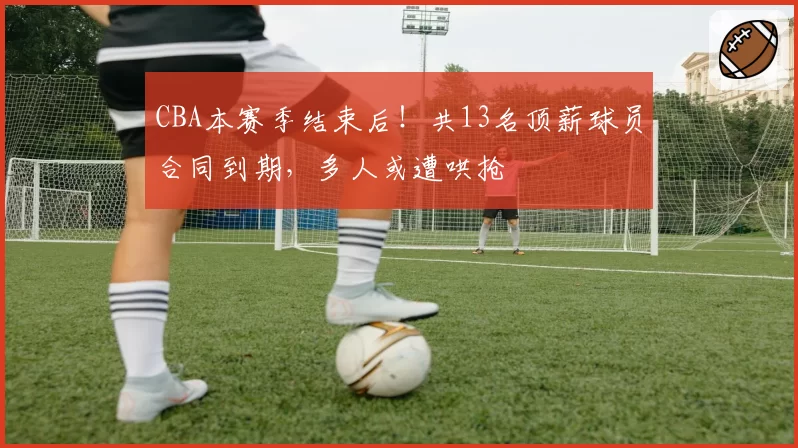 CBA本赛季结束后!共13名顶薪球员合同到期,多人或遭哄抢