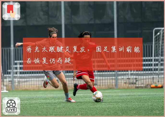 蒋光太跟腱炎复发，国足集训前能否恢复仍存疑