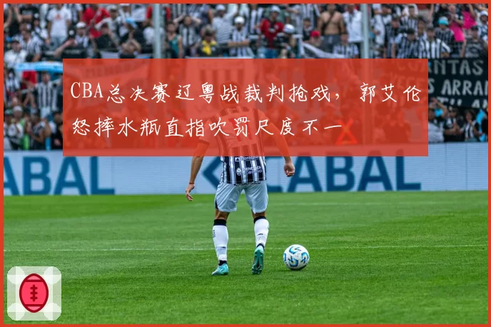 CBA总决赛辽粤战裁判抢戏,郭艾伦怒摔水瓶直指吹罚尺度不一