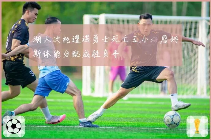 湖人次轮遭遇勇士死亡五小，詹姆斯体能分配成胜负手