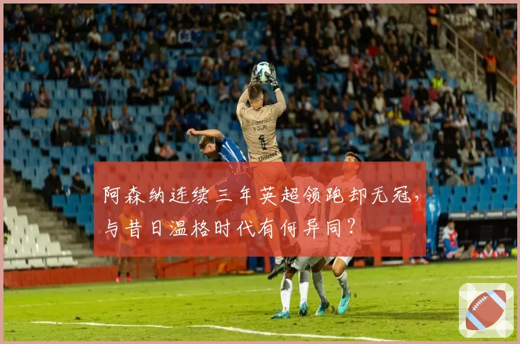 阿森纳连续三年英超领跑却无冠，与昔日温格时代有何异同？