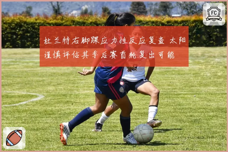 杜兰特右脚踝应力性反应复查 太阳谨慎评估其季后赛首轮复出可能