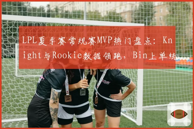 LPL夏季赛常规赛MVP热门盘点:Knight与Rookie数据领跑,Bin上单统治力凸显