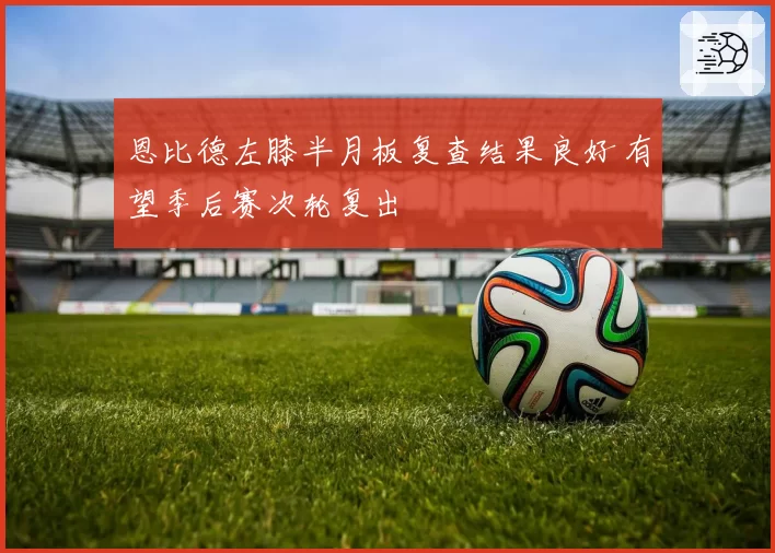 恩比德左膝半月板复查结果良好 有望季后赛次轮复出