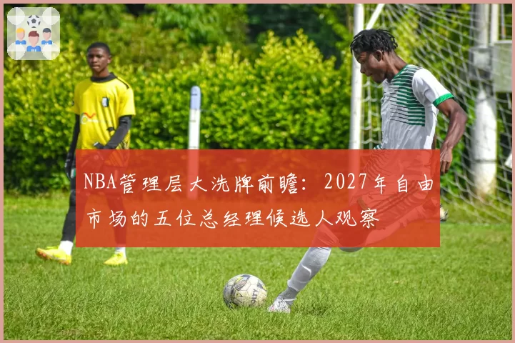 NBA管理层大洗牌前瞻:2027年自由市场的五位总经理候选人观察