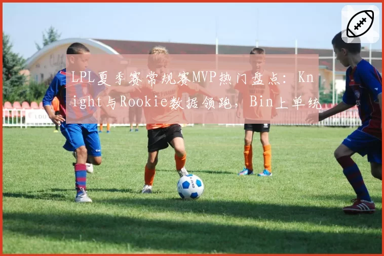 LPL夏季赛常规赛MVP热门盘点:Knight与Rookie数据领跑,Bin上单统治力凸显