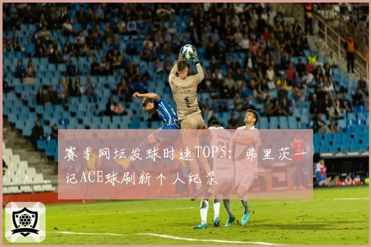 赛季网坛发球时速TOP5：弗里茨一记ACE球刷新个人纪录