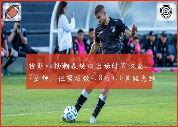 徐昕vs杨瀚森场均出场时间仅差1.7分钟，但篮板数4.8对9.6差距悬殊