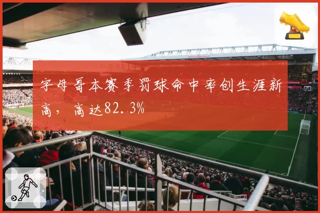 字母哥本赛季罚球命中率创生涯新高，高达82.3%