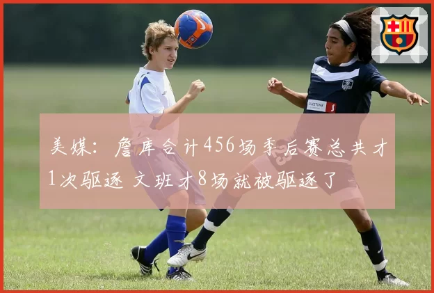 美媒：詹库合计456场季后赛总共才1次驱逐 文班才8场就被驱逐了