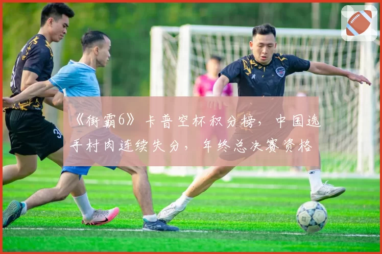 《街霸6》卡普空杯积分榜，中国选手村肉连续失分，年终总决赛资格告急？