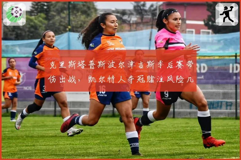 克里斯塔普斯波尔津吉斯季后赛带伤出战，凯尔特人夺冠赌注风险几何？